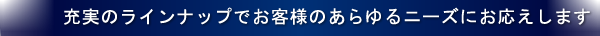 充実のランナップでお客様のあらゆるニーズにお応えします。