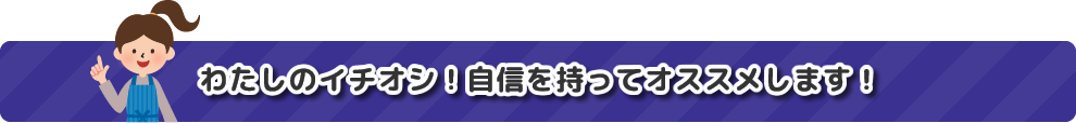 わたしのイチオシ！自信をもってオススメします！